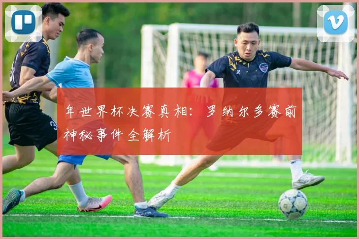 年世界杯决赛真相：罗纳尔多赛前神秘事件全解析