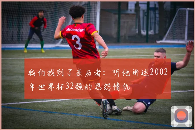 我们找到了亲历者：听他讲述2002年世界杯32强的恩怨情仇